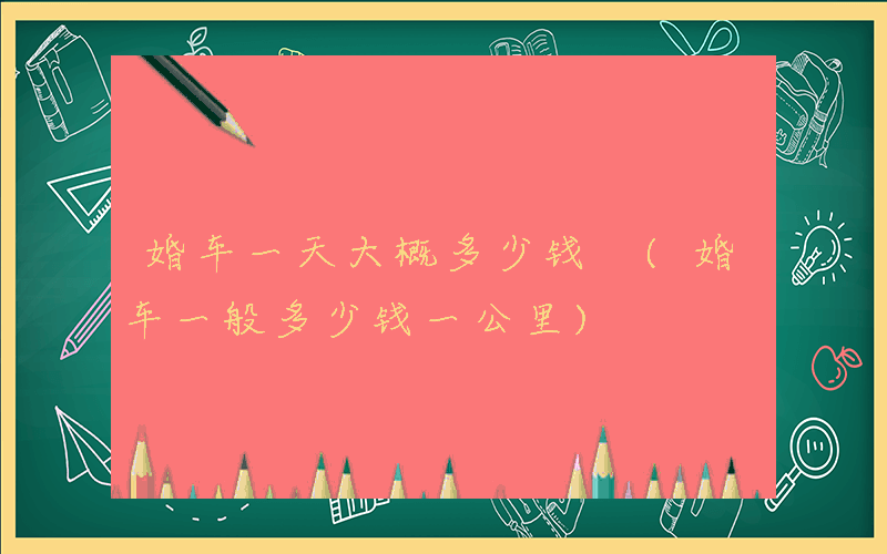 婚车一天大概多少钱 (婚车一般多少钱一公里)
